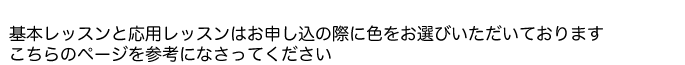基本レッスンと応用レッスンはお申し込みの際に色をお選び頂いております。こちらのページを参考になさってください。